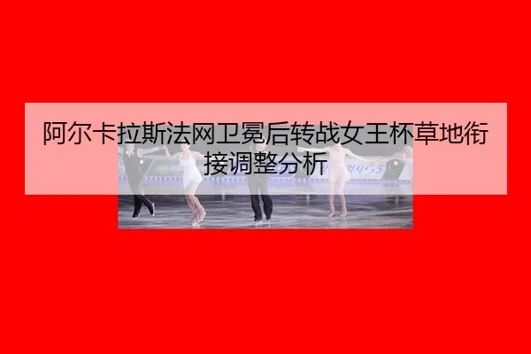 阿尔卡拉斯法网卫冕后转战女王杯草地衔接调整分析